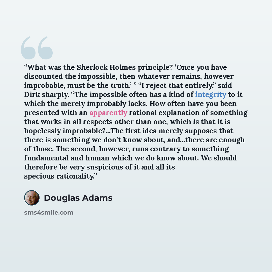 “What was the Sherlock Holmes principle? ‘Once you have discounted the impossible, then whatever remains, however improbable, must be the truth.’ ” “I reject that entirely,” said Dirk sharply. “The impossible often has a kind of integrity to it which the merely improbably lacks. How often have you…” quote by Douglas Adams