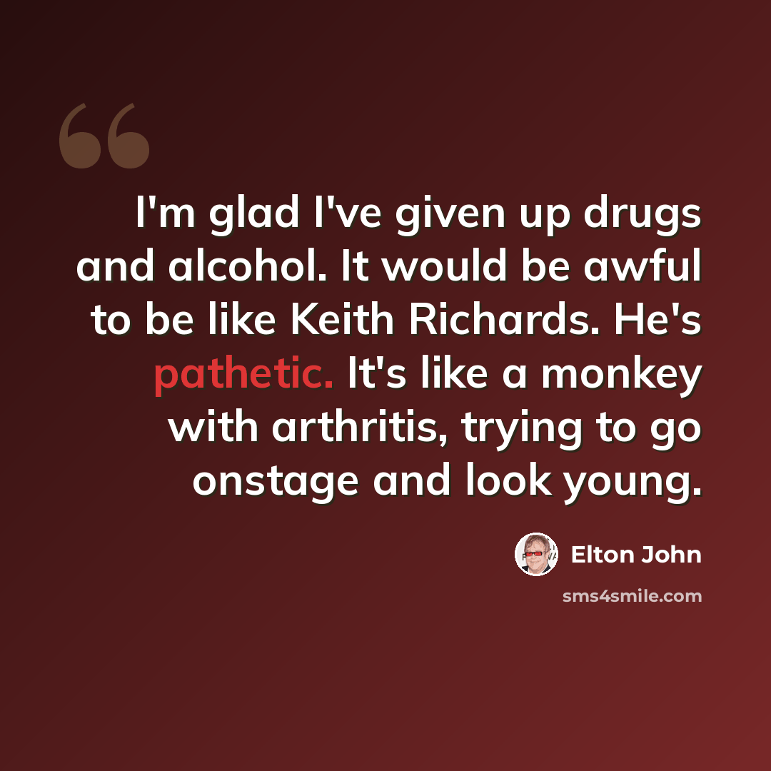 “I'm glad I've given up drugs and alcohol. It would be awful to be like Keith Richards. He's pathetic. It's like a monkey with arthritis, trying to go onstage and look young.” quote by Elton John