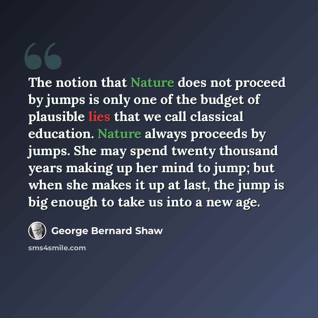 “The notion that Nature does not proceed by jumps is only one of the budget of plausible lies that we call classical education. Nature always proceeds by jumps. She may spend twenty thousand years making up her mind to jump; but when she makes it up at last, the jump is big enough to take us into a…” quote by George Bernard Shaw