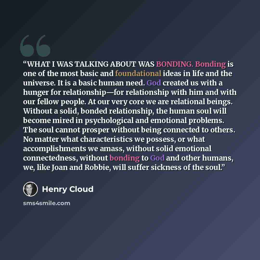 “WHAT I WAS TALKING ABOUT WAS BONDING. Bonding is one of the most basic and foundational ideas in life and the universe. It is a basic human need. God created us with a hunger for relationship—for relationship with him and with our fellow people. At our very core we are relational beings. Without a…” quote by Henry Cloud