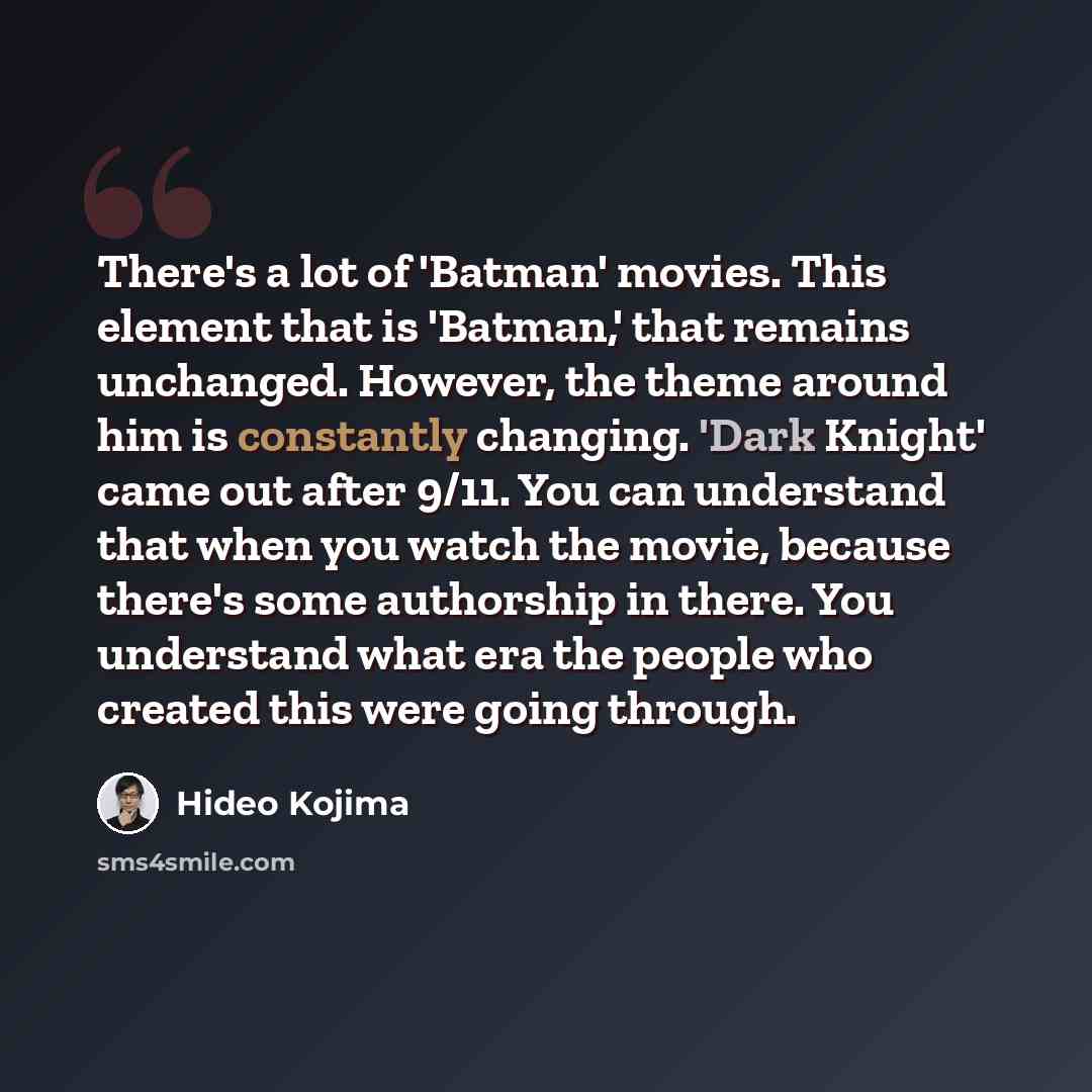 “There's a lot of 'Batman' movies. This element that is 'Batman,' that remains unchanged. However, the theme around him is constantly changing. 'Dark Knight' came out after 9/11. You can understand that when you watch the movie, because there's some authorship in there. You understand what era the…” quote by Hideo Kojima