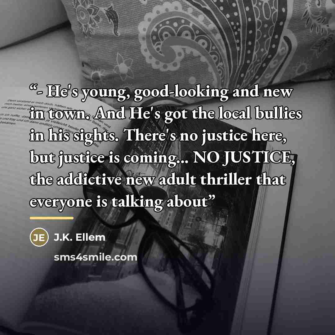 “- He's young, good-looking and new in town. And He's got the local bullies in his sights. There's no justice here, but justice is coming... NO JUSTICE, the addictive new adult thriller that everyone is talking about” quote by J.K. Ellem