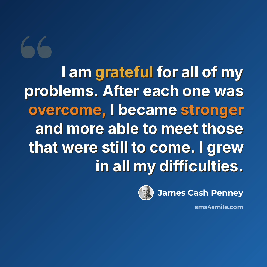 “I am grateful for all of my problems. After each one was overcome, I became stronger and more able to meet those that were still to come. I grew in all my difficulties.” quote by James Cash Penney