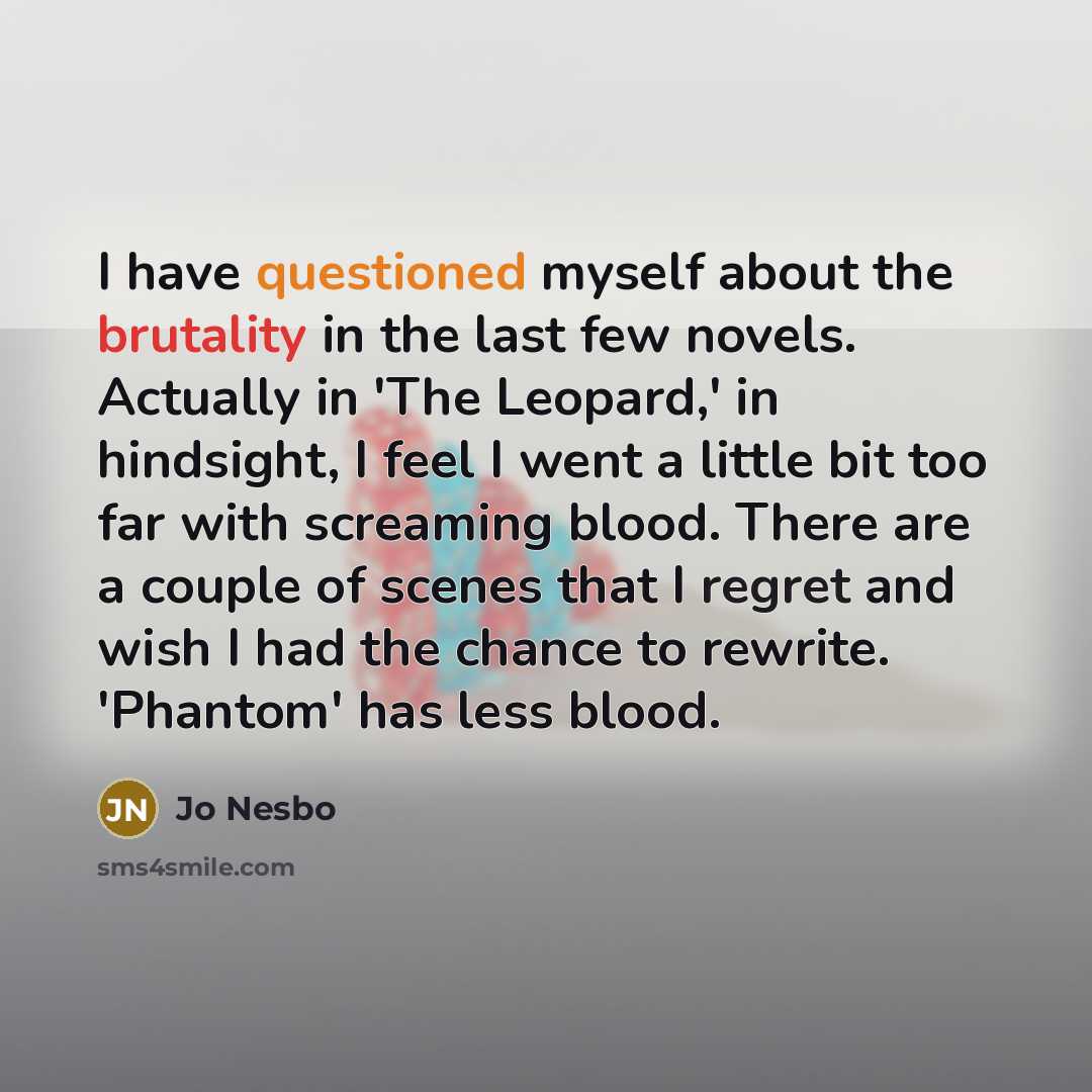 “I have questioned myself about the brutality in the last few novels. Actually in 'The Leopard,' in hindsight, I feel I went a little bit too far with screaming blood. There are a couple of scenes that I regret and wish I had the chance to rewrite. 'Phantom' has less blood.” quote by Jo Nesbo
