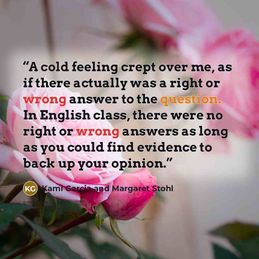 “A cold feeling crept over me, as if there actually was a right or wrong answer to the question. In English class, there were no right or wrong answers as long as you could find evidence to back up your opinion.” quote by Kami Garcia and Margaret Stohl