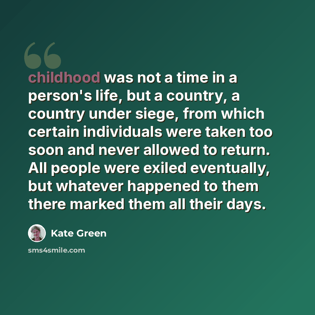 “childhood was not a time in a person's life, but a country, a country under siege, from which certain individuals were taken too soon and never allowed to return. All people were exiled eventually, but whatever happened to them there marked them all their days.” quote by Kate Green