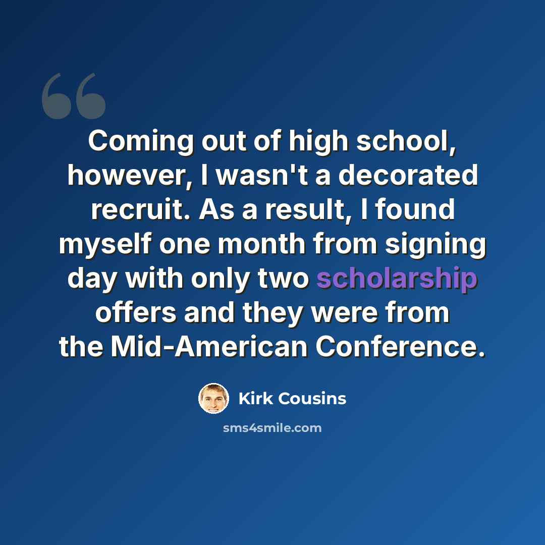 “Coming out of high school, however, I wasn't a decorated recruit. As a result, I found myself one month from signing day with only two scholarship offers and they were from the Mid-American Conference.” quote by Kirk Cousins