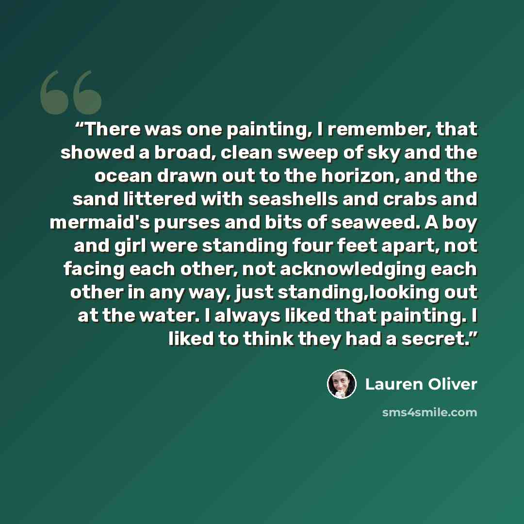 “There was one painting, I remember, that showed a broad, clean sweep of sky and the ocean drawn out to the horizon, and the sand littered with seashells and crabs and mermaid's purses and bits of seaweed. A boy and girl were standing four feet apart, not facing each other, not acknowledging each…” quote by lauren oliver