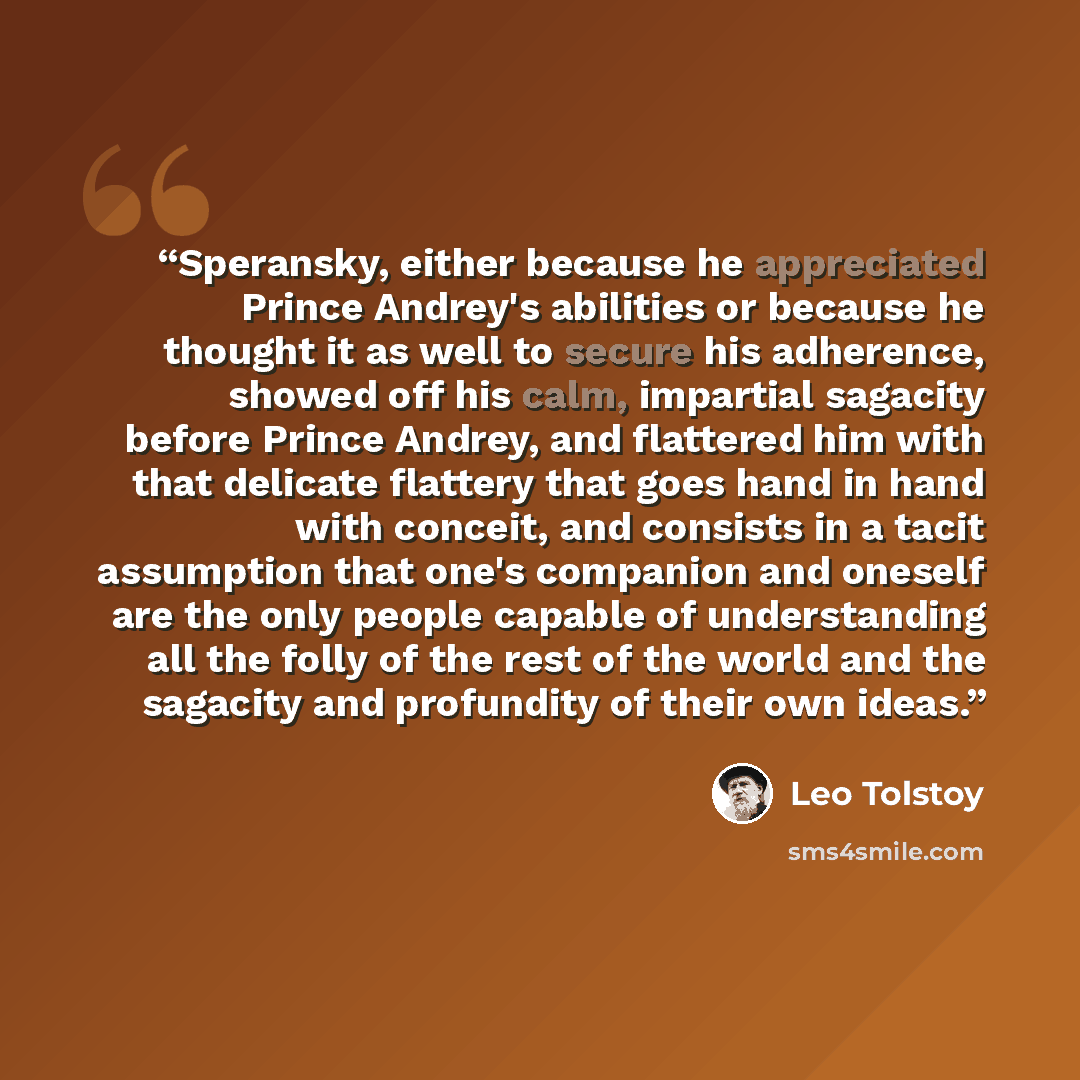 “Speransky, either because he appreciated Prince Andrey's abilities or because he thought it as well to secure his adherence, showed off his calm, impartial sagacity before Prince Andrey, and flattered him with that delicate flattery that goes hand in hand with conceit, and consists in a tacit…” quote by Leo Tolstoy
