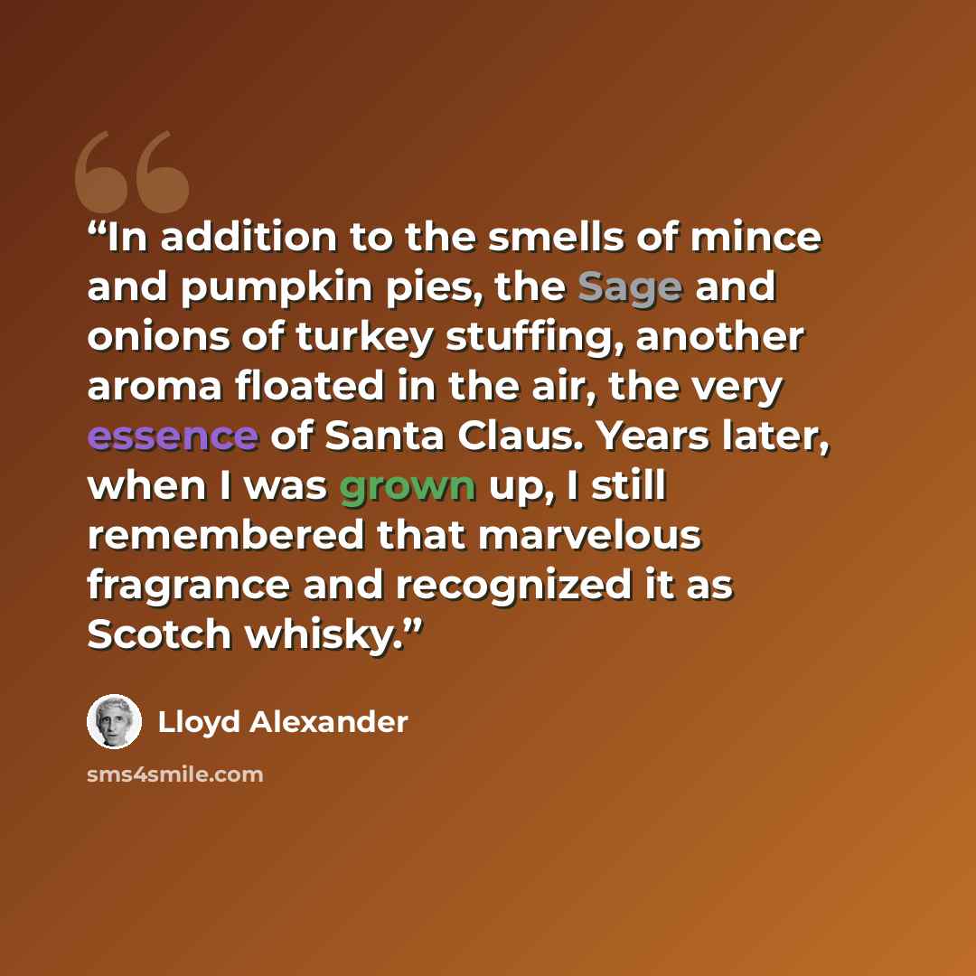 “In addition to the smells of mince and pumpkin pies, the Sage and onions of turkey stuffing, another aroma floated in the air, the very essence of Santa Claus. Years later, when I was grown up, I still remembered that marvelous fragrance and recognized it as Scotch whisky.” quote by Lloyd Alexander