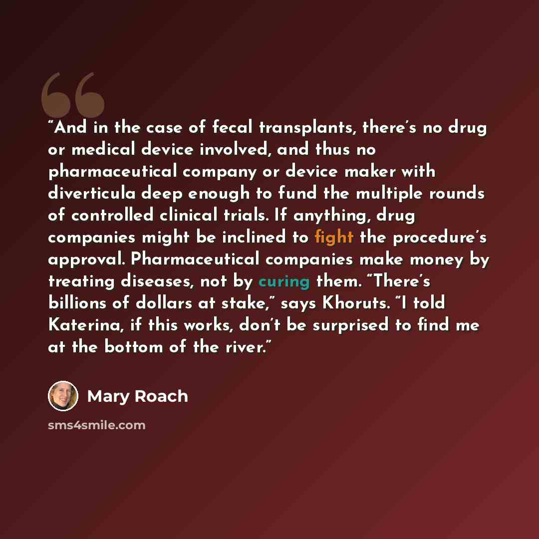 “And in the case of fecal transplants, there’s no drug or medical device involved, and thus no pharmaceutical company or device maker with diverticula deep enough to fund the multiple rounds of controlled clinical trials. If anything, drug companies might be inclined to fight the procedure’s…” quote by Mary Roach