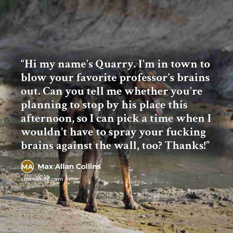 “Hi my name's Quarry. I'm in town to blow your favorite professor's brains out. Can you tell me whether you're planning to stop by his place this afternoon, so I can pick a time when I wouldn't have to spray your fucking brains against the wall, too? Thanks!” quote by Max Allan Collins