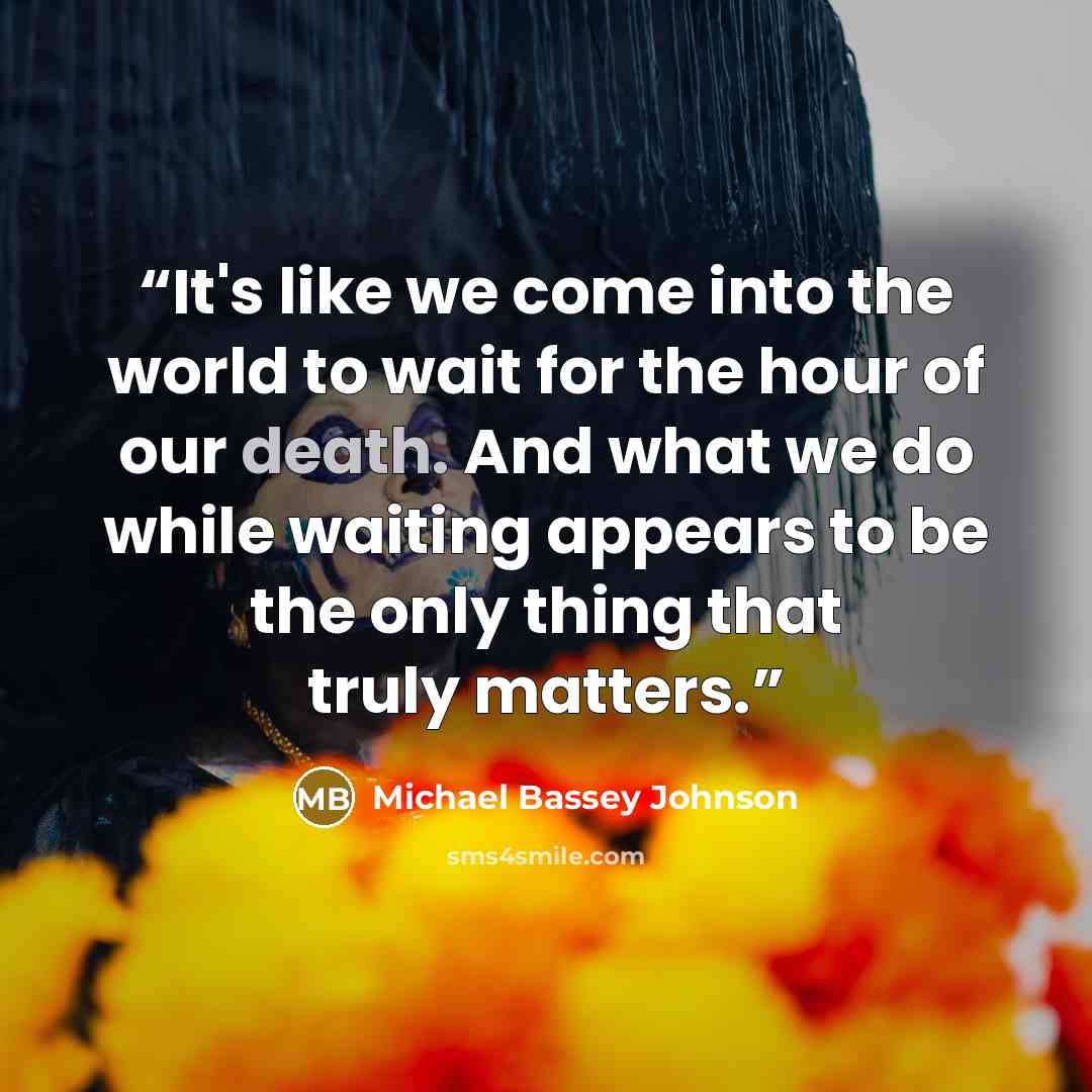 “It's like we come into the world to wait for the hour of our death. And what we do while waiting appears to be the only thing that truly matters.” quote by Michael Bassey Johnson