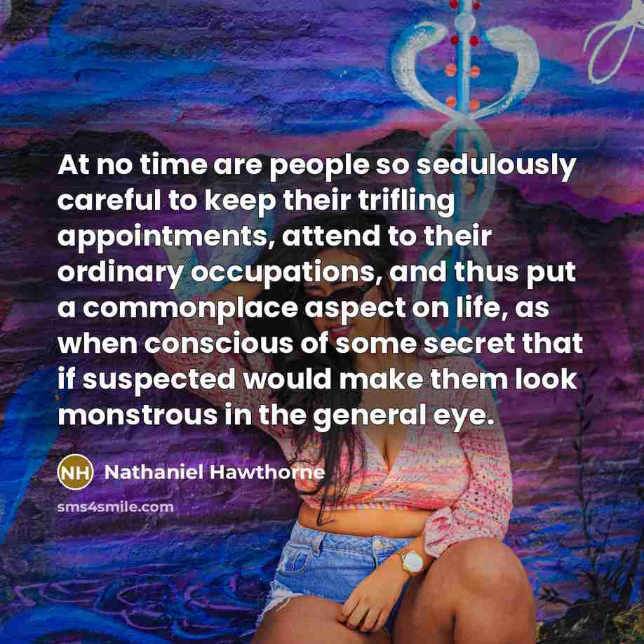 “At no time are people so sedulously careful to keep their trifling appointments, attend to their ordinary occupations, and thus put a commonplace aspect on life, as when conscious of some secret that if suspected would make them look monstrous in the general eye.” quote by Nathaniel Hawthorne