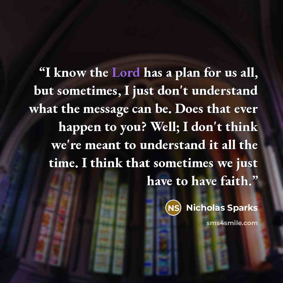 “I know the Lord has a plan for us all, but sometimes, I just don't understand what the message can be. Does that ever happen to you? Well; I don't think we're meant to understand it all the time. I think that sometimes we just have to have faith.” quote by Nicholas Sparks