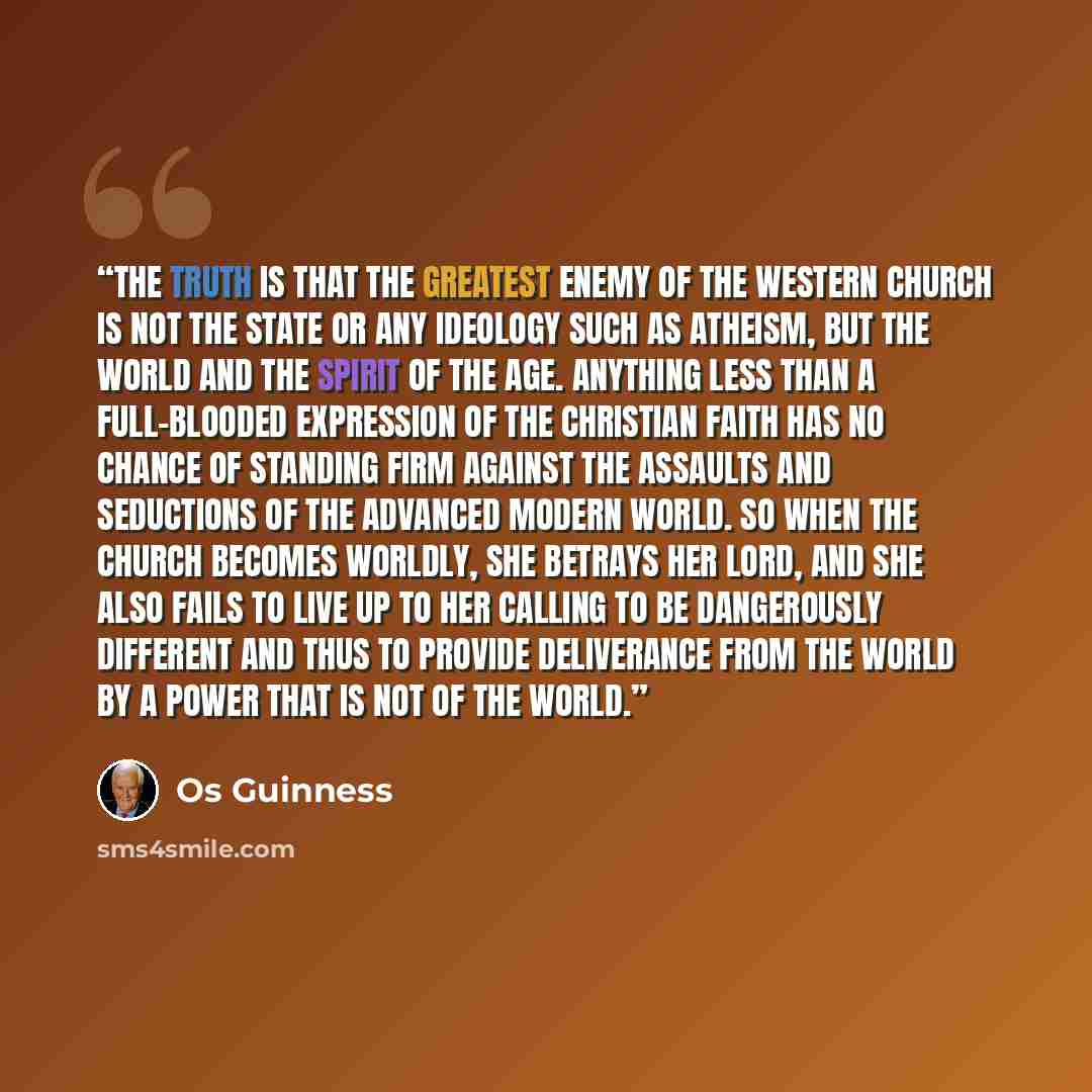 “The truth is that the greatest enemy of the Western church is not the state or any ideology such as atheism, but the world and the spirit of the age. Anything less than a full-blooded expression of the Christian faith has no chance of standing firm against the assaults and seductions of the…” quote by Os Guinness