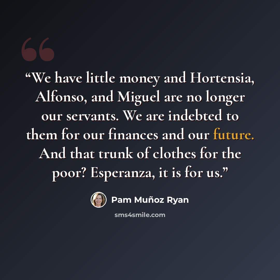 “We have little money and Hortensia, Alfonso, and Miguel are no longer our servants. We are indebted to them for our finances and our future. And that trunk of clothes for the poor? Esperanza, it is for us.” quote by Pam Muñoz Ryan