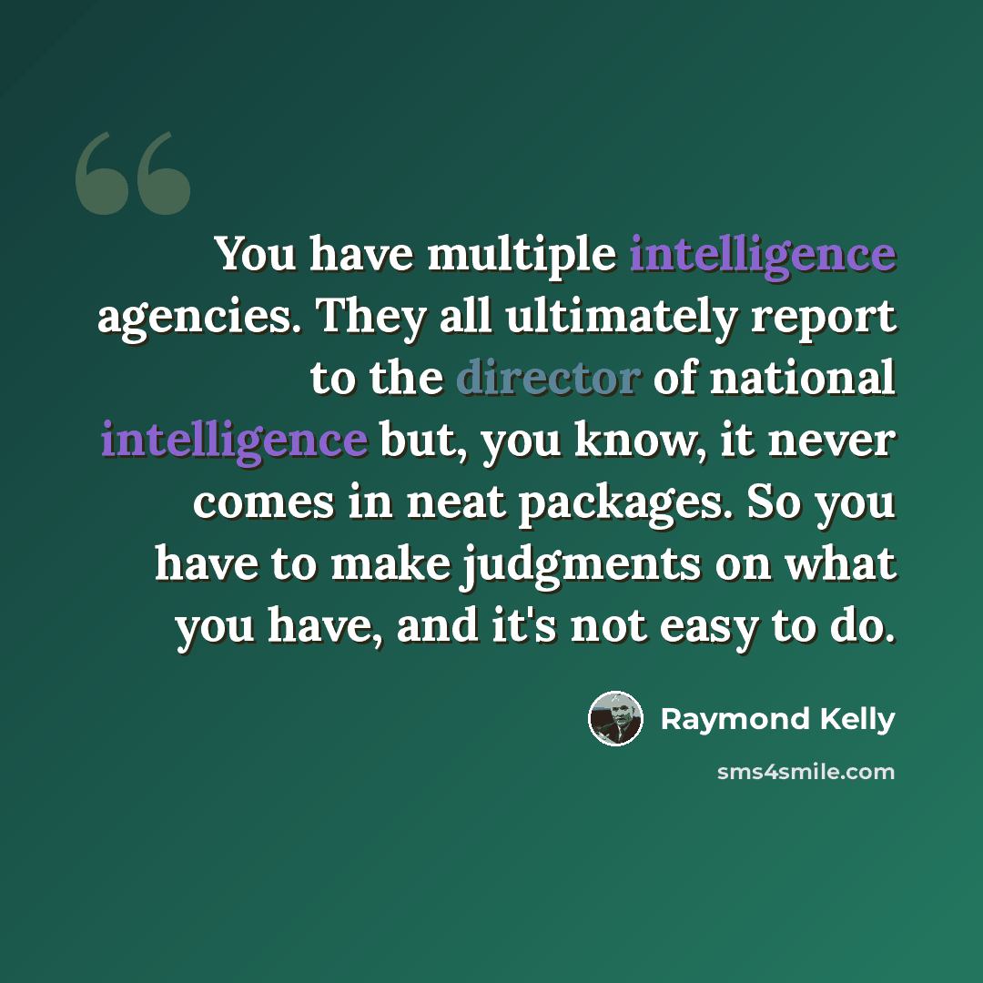 “You have multiple intelligence agencies. They all ultimately report to the director of national intelligence but, you know, it never comes in neat packages. So you have to make judgments on what you have, and it's not easy to do.” quote by Raymond Kelly