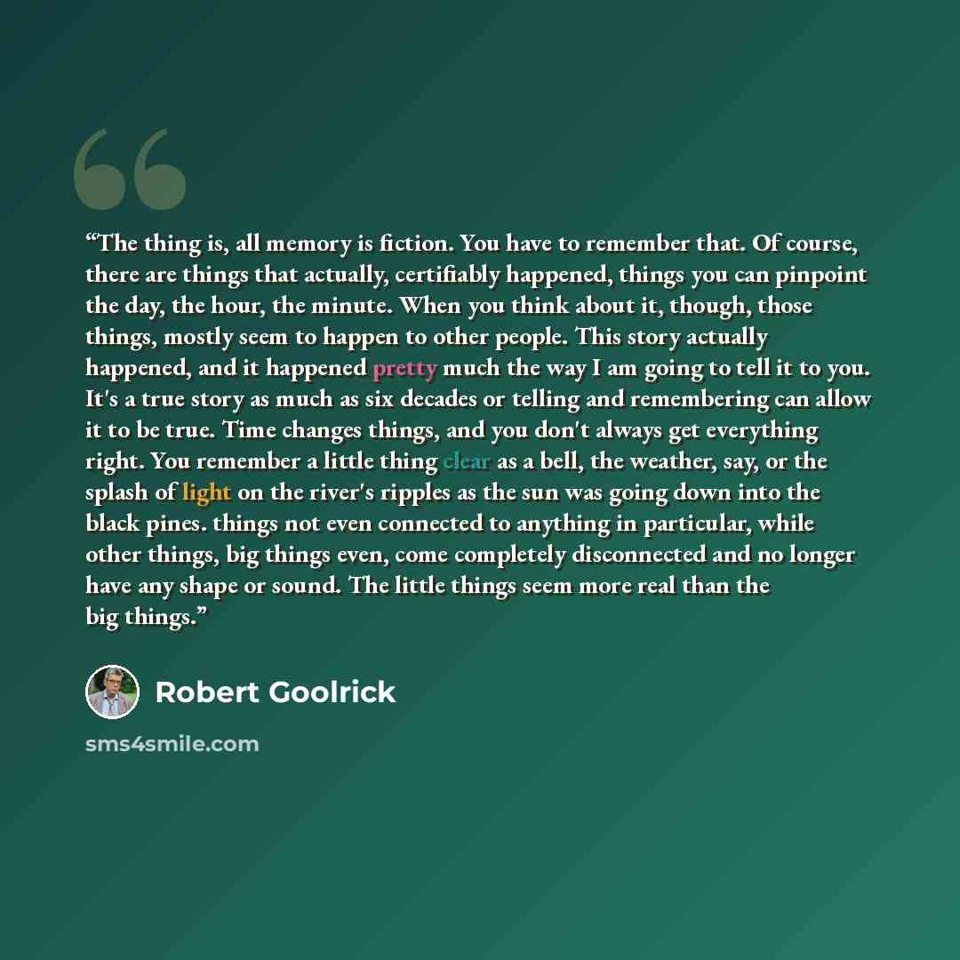 “The thing is, all memory is fiction. You have to remember that. Of course, there are things that actually, certifiably happened, things you can pinpoint the day, the hour, the minute. When you think about it, though, those things, mostly seem to happen to other people. This story actually…” quote by Robert Goolrick