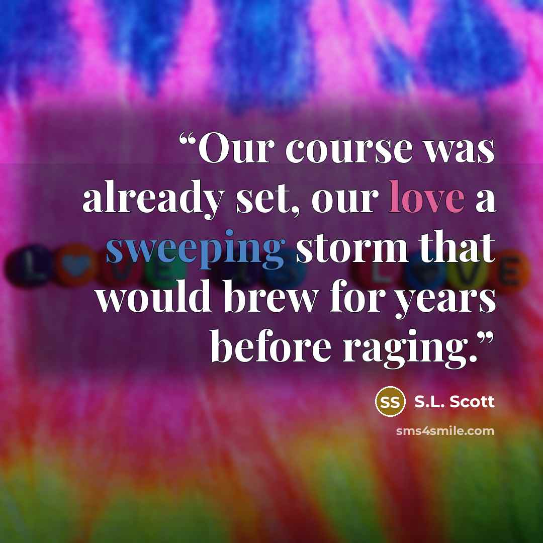 “Our course was already set, our love a sweeping storm that would brew for years before raging.” quote by S.L. Scott