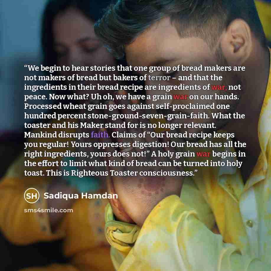 “We begin to hear stories that one group of bread makers are not makers of bread but bakers of terror – and that the ingredients in their bread recipe are ingredients of war, not peace. Now what? Uh oh, we have a grain war on our hands. Processed wheat grain goes against self-proclaimed one hundred…” quote by Sadiqua Hamdan