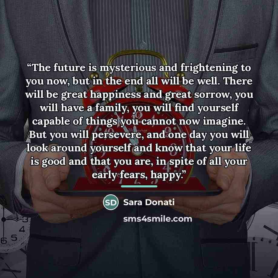 “The future is mysterious and frightening to you now, but in the end all will be well. There will be great happiness and great sorrow, you will have a family, you will find yourself capable of things you cannot now imagine. But you will persevere, and one day you will look around yourself and know…” quote by Sara Donati