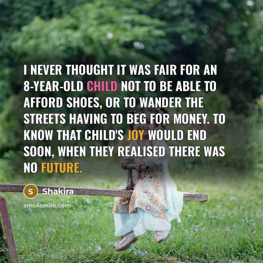 “I never thought it was fair for an 8-year-old child not to be able to afford shoes, or to wander the streets having to beg for money. To know that child's joy would end soon, when they realised there was no future.” quote by Shakira