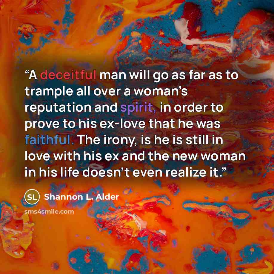 “A deceitful man will go as far as to trample all over a woman’s reputation and spirit, in order to prove to his ex-love that he was faithful. The irony, is he is still in love with his ex and the new woman in his life doesn’t even realize it.” quote by Shannon L. Alder