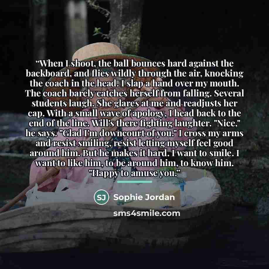 “When I shoot, the ball bounces hard against the backboard, and flies wildly through the air, knocking the coach in the head. I slap a hand over my mouth. The coach barely catches herself from falling. Several students laugh. She glares at me and readjusts her cap. With a small wave of apology, I…” quote by Sophie Jordan