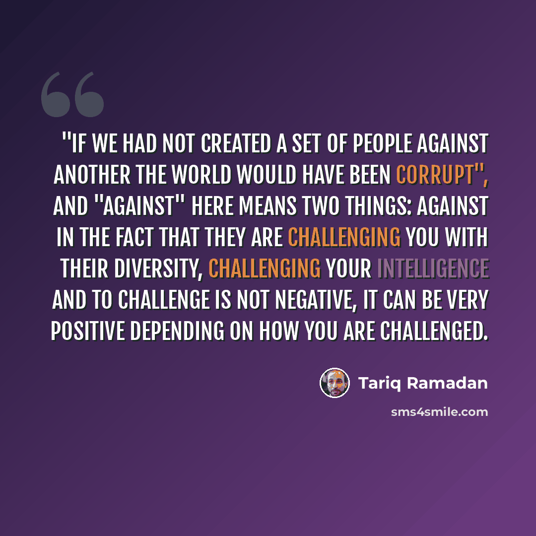 “"If we had not created a set of people against another the world would have been corrupt", and "against" here means two things: Against in the fact that they are challenging you with their diversity, challenging your intelligence and to challenge is not negative, it can be very positive depending…” quote by Tariq Ramadan