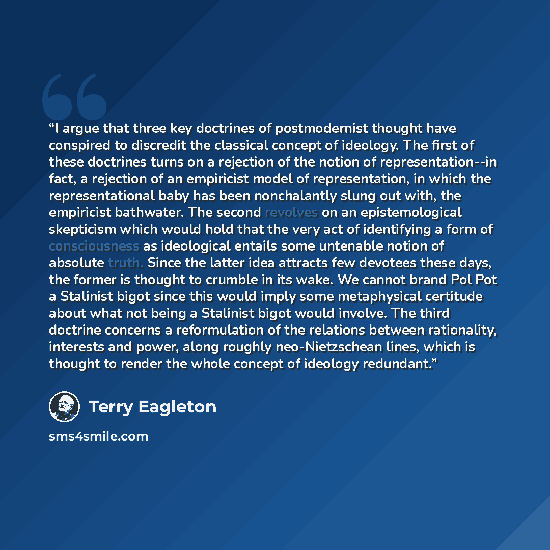 “I argue that three key doctrines of postmodernist thought have conspired to discredit the classical concept of ideology. The first of these doctrines turns on a rejection of the notion of representation--in fact, a rejection of an empiricist model of representation, in which the representational…” quote by Terry Eagleton