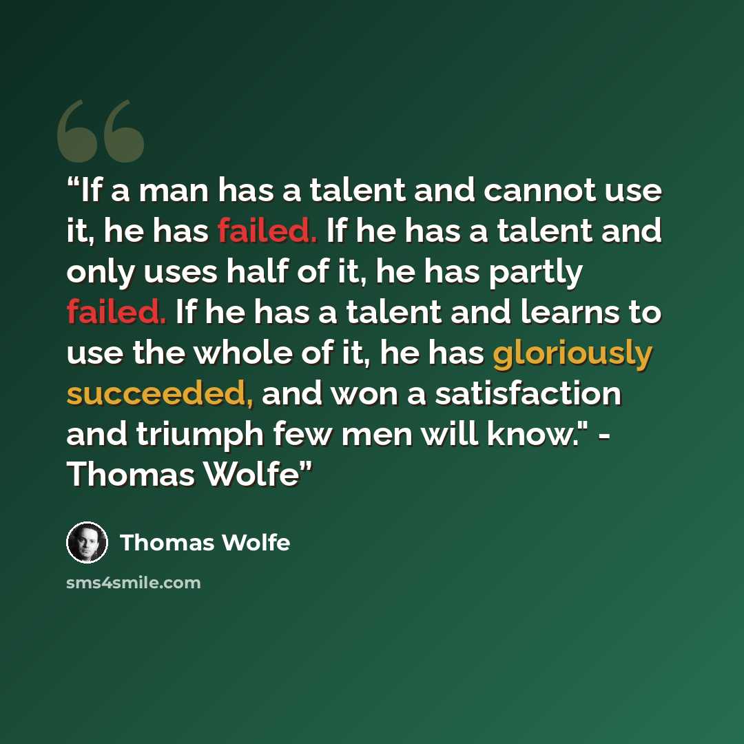 “If a man has a talent and cannot use it, he has failed. If he has a talent and only uses half of it, he has partly failed. If he has a talent and learns to use the whole of it, he has gloriously succeeded, and won a satisfaction and triumph few men will know." - Thomas Wolfe” quote by Thomas Wolfe