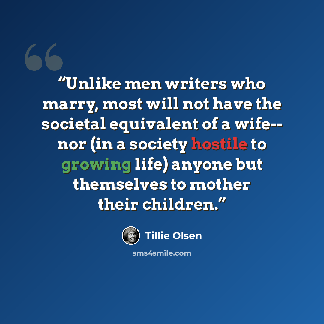 “Unlike men writers who marry, most will not have the societal equivalent of a wife-- nor (in a society hostile to growing life) anyone but themselves to mother their children.” quote by Tillie Olsen