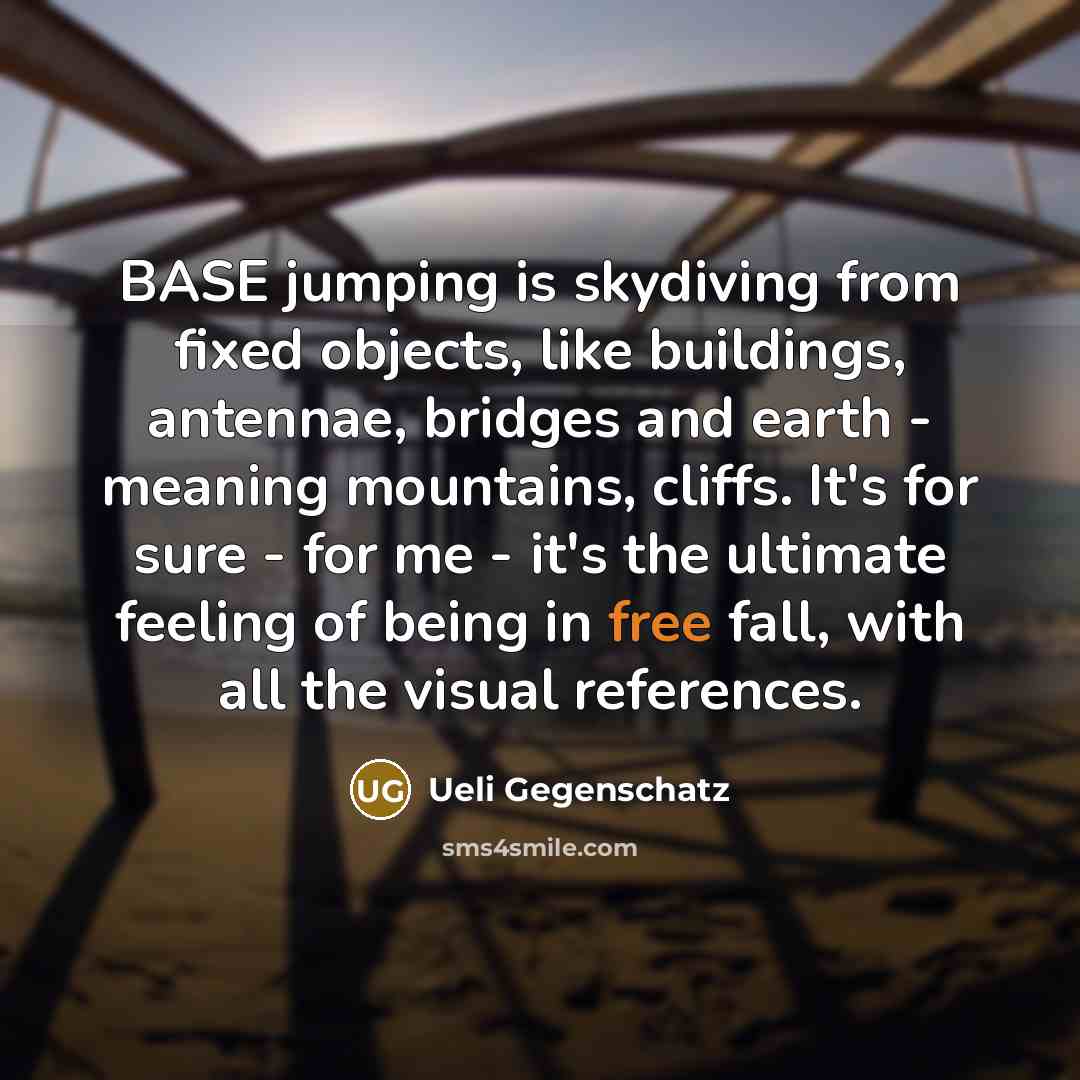 “BASE jumping is skydiving from fixed objects, like buildings, antennae, bridges and earth - meaning mountains, cliffs. It's for sure - for me - it's the ultimate feeling of being in free fall, with all the visual references.” quote by Ueli Gegenschatz