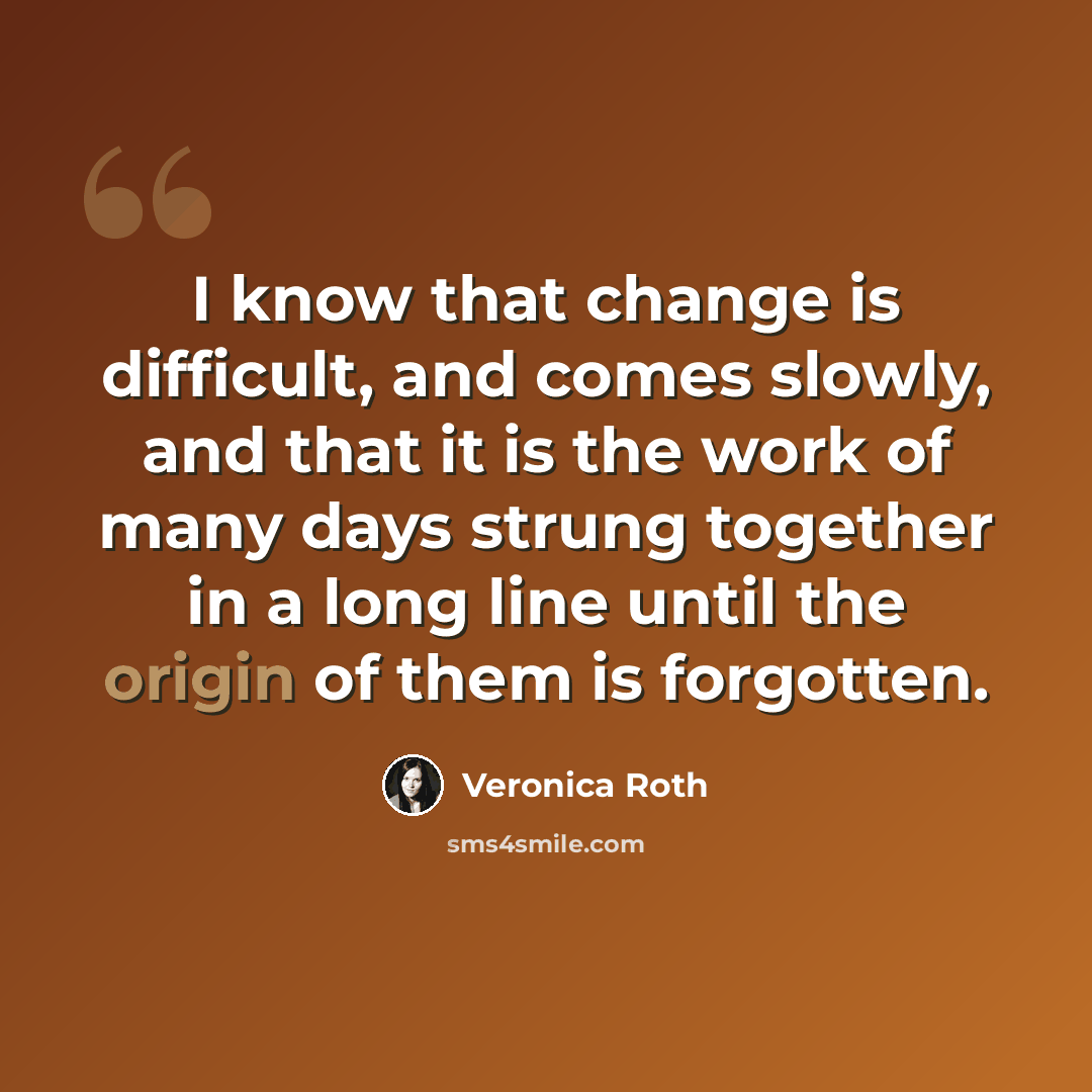 “I know that change is difficult, and comes slowly, and that it is the work of many days strung together in a long line until the origin of them is forgotten.” quote by Veronica Roth