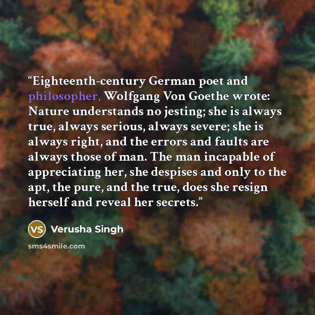 “Eighteenth-century German poet and philosopher, Wolfgang Von Goethe wrote: Nature understands no jesting; she is always true, always serious, always severe; she is always right, and the errors and faults are always those of man. The man incapable of appreciating her, she despises and only to the…” quote by Verusha Singh