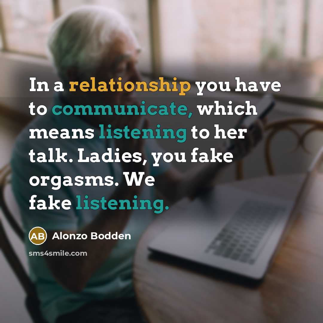 “In a relationship you have to communicate, which means listening to her talk. Ladies, you fake orgasms. We fake listening.” quote by Alonzo Bodden