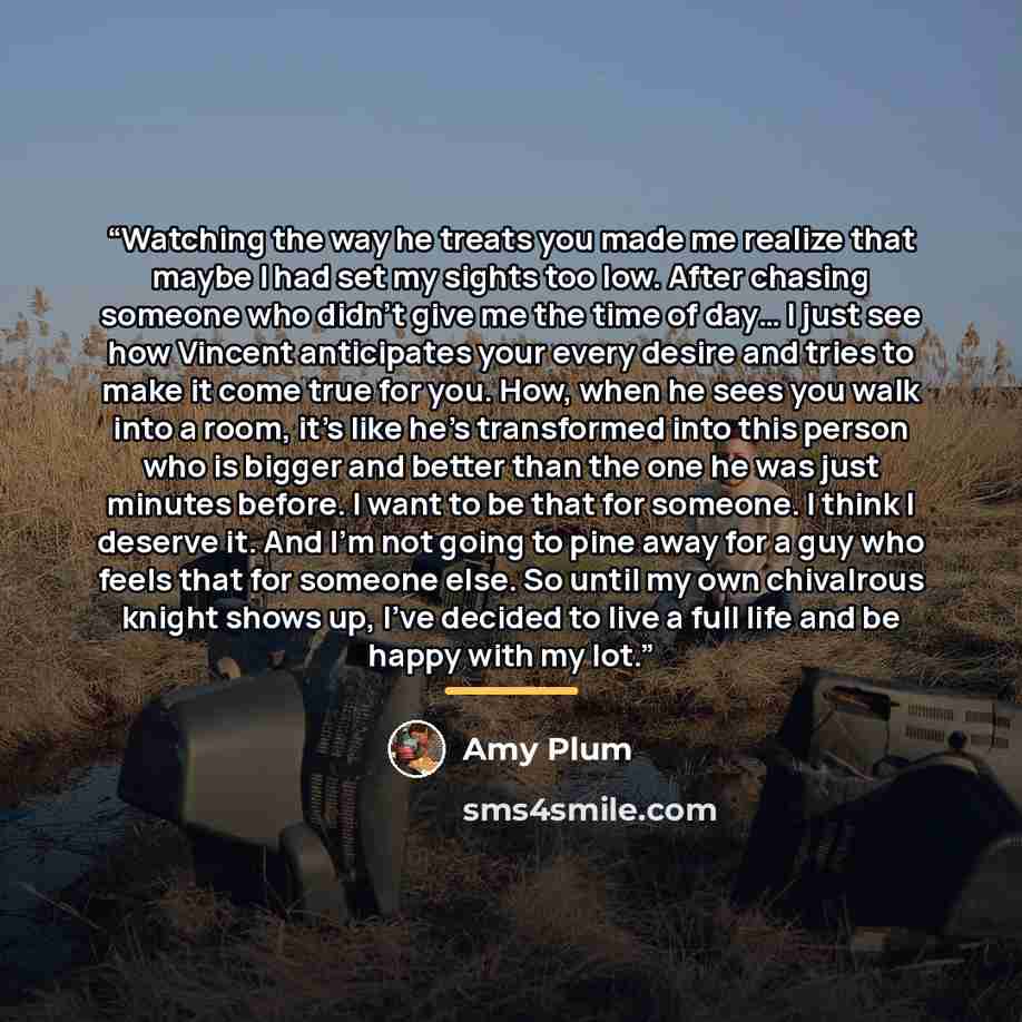“Watching the way he treats you made me realize that maybe I had set my sights too low. After chasing someone who didn’t give me the time of day… I just see how Vincent anticipates your every desire and tries to make it come true for you. How, when he sees you walk into a room, it’s like he’s…” quote by Amy Plum