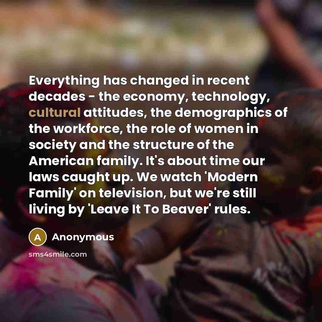 “Everything has changed in recent decades - the economy, technology, cultural attitudes, the demographics of the workforce, the role of women in society and the structure of the American family. It's about time our laws caught up. We watch 'Modern Family' on television, but we're still living by…” quote by Anonymous