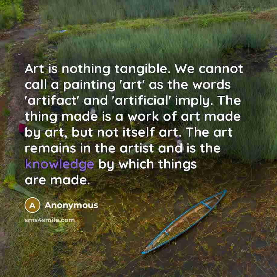 “Art is nothing tangible. We cannot call a painting 'art' as the words 'artifact' and 'artificial' imply. The thing made is a work of art made by art, but not itself art. The art remains in the artist and is the knowledge by which things are made.” quote by Anonymous