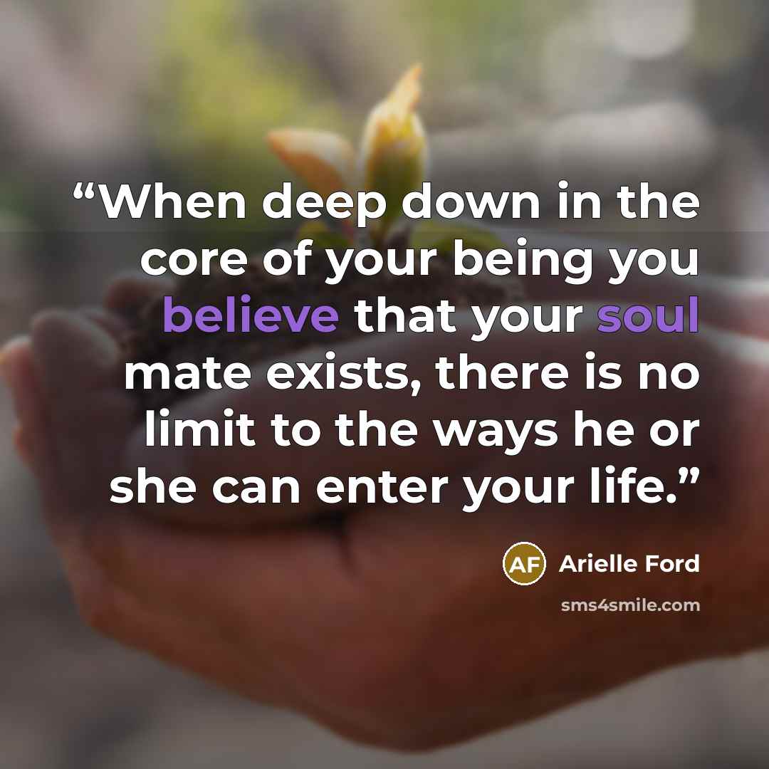“When deep down in the core of your being you believe that your soul mate exists, there is no limit to the ways he or she can enter your life.” quote by Arielle Ford