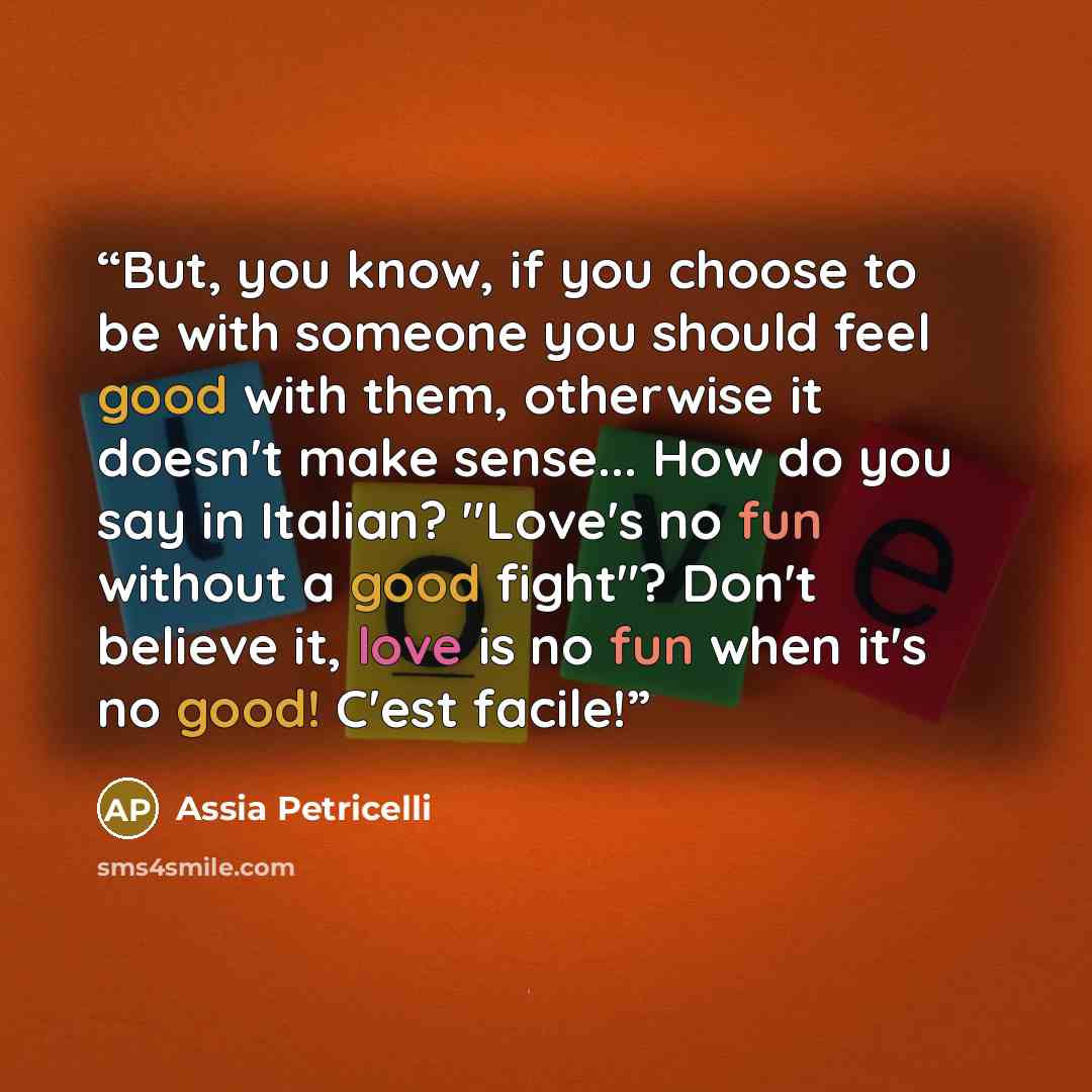 “But, you know, if you choose to be with someone you should feel good with them, otherwise it doesn't make sense... How do you say in Italian? "Love's no fun without a good fight"? Don't believe it, love is no fun when it's no good! C'est facile!” quote by Assia Petricelli