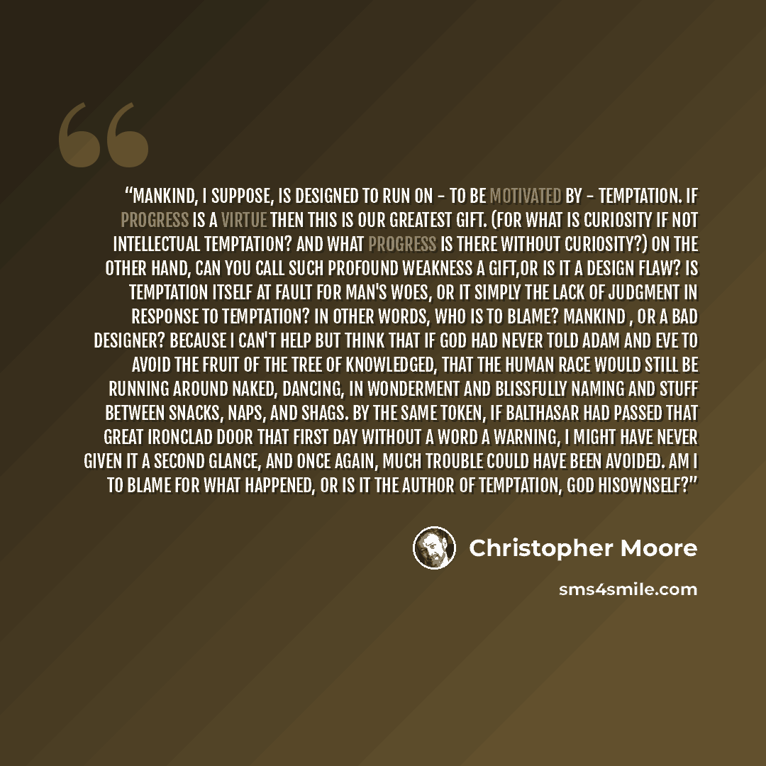 “Mankind, I suppose, is designed to run on - to be motivated by - temptation. If progress is a virtue then this is our greatest gift. (For what is curiosity if not intellectual temptation? And what progress is there without curiosity?) On the other hand, can you call such profound weakness a…” quote by Christopher Moore