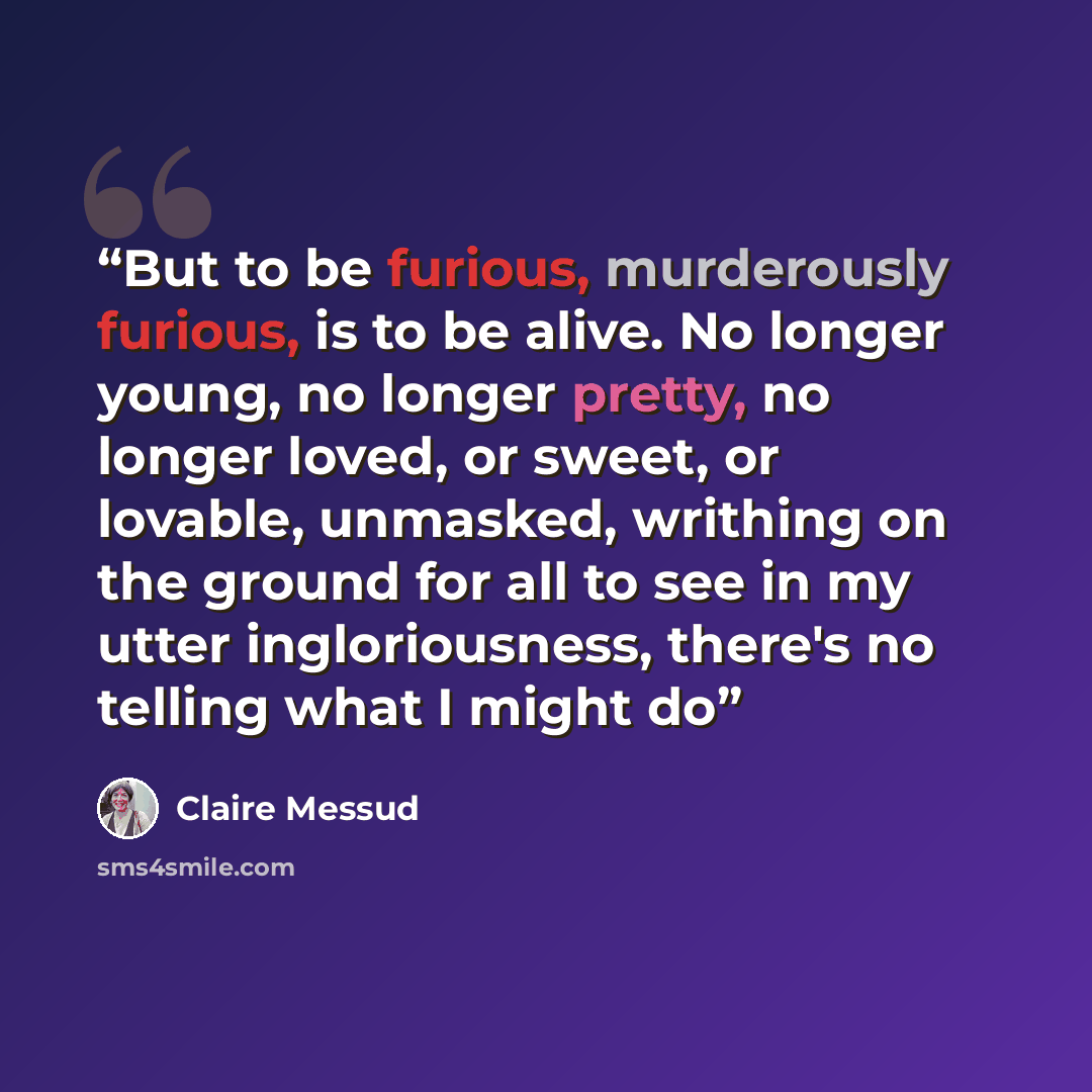 “But to be furious, murderously furious, is to be alive. No longer young, no longer pretty, no longer loved, or sweet, or lovable, unmasked, writhing on the ground for all to see in my utter ingloriousness, there's no telling what I might do” quote by Claire Messud