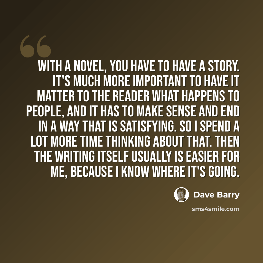 “With a novel, you have to have a story. It's much more important to have it matter to the reader what happens to people, and it has to make sense and end in a way that is satisfying. So I spend a lot more time thinking about that. Then the writing itself usually is easier for me, because I know…” quote by Dave Barry