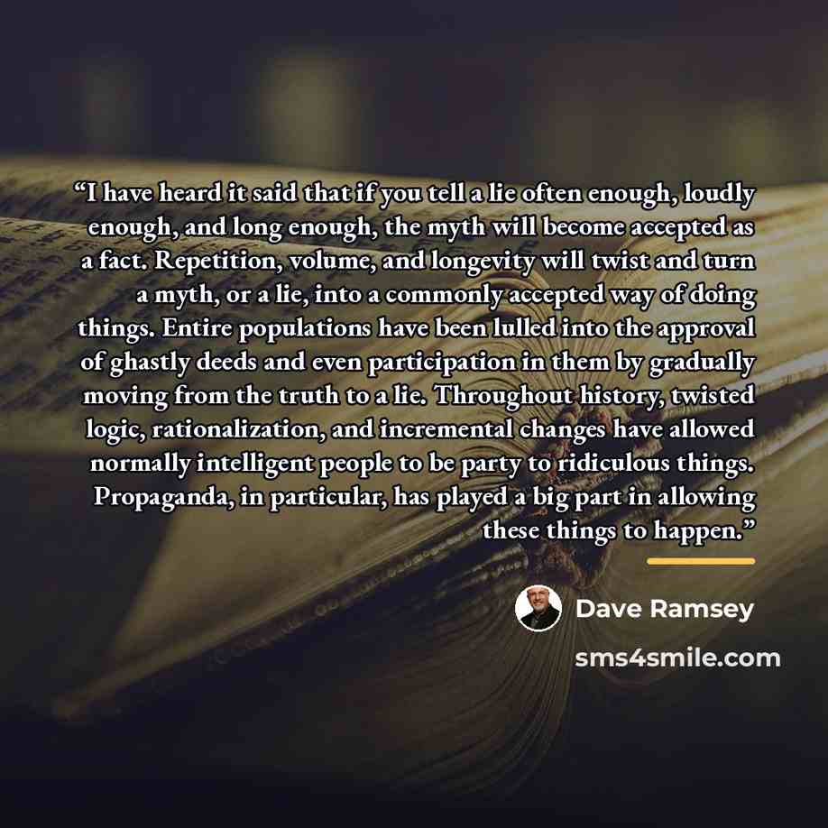 “I have heard it said that if you tell a lie often enough, loudly enough, and long enough, the myth will become accepted as a fact. Repetition, volume, and longevity will twist and turn a myth, or a lie, into a commonly accepted way of doing things. Entire populations have been lulled into the…” quote by Dave Ramsey