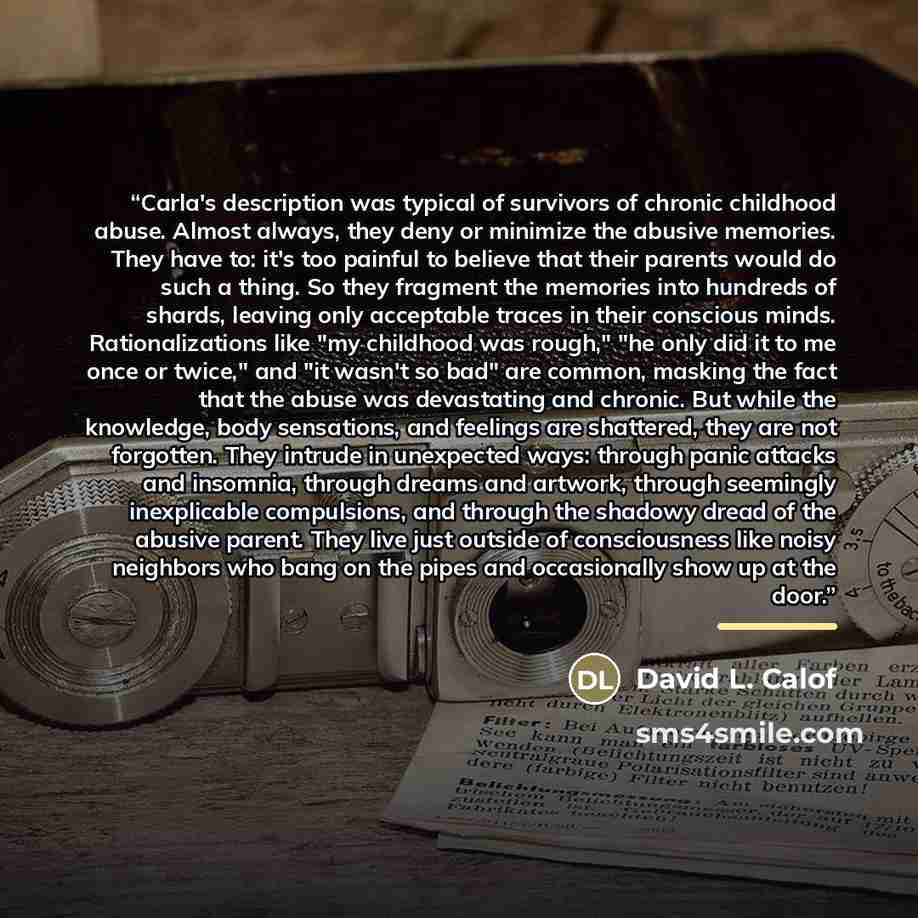 “Carla's description was typical of survivors of chronic childhood abuse. Almost always, they deny or minimize the abusive memories. They have to: it's too painful to believe that their parents would do such a thing. So they fragment the memories into hundreds of shards, leaving only acceptable…” quote by David L. Calof