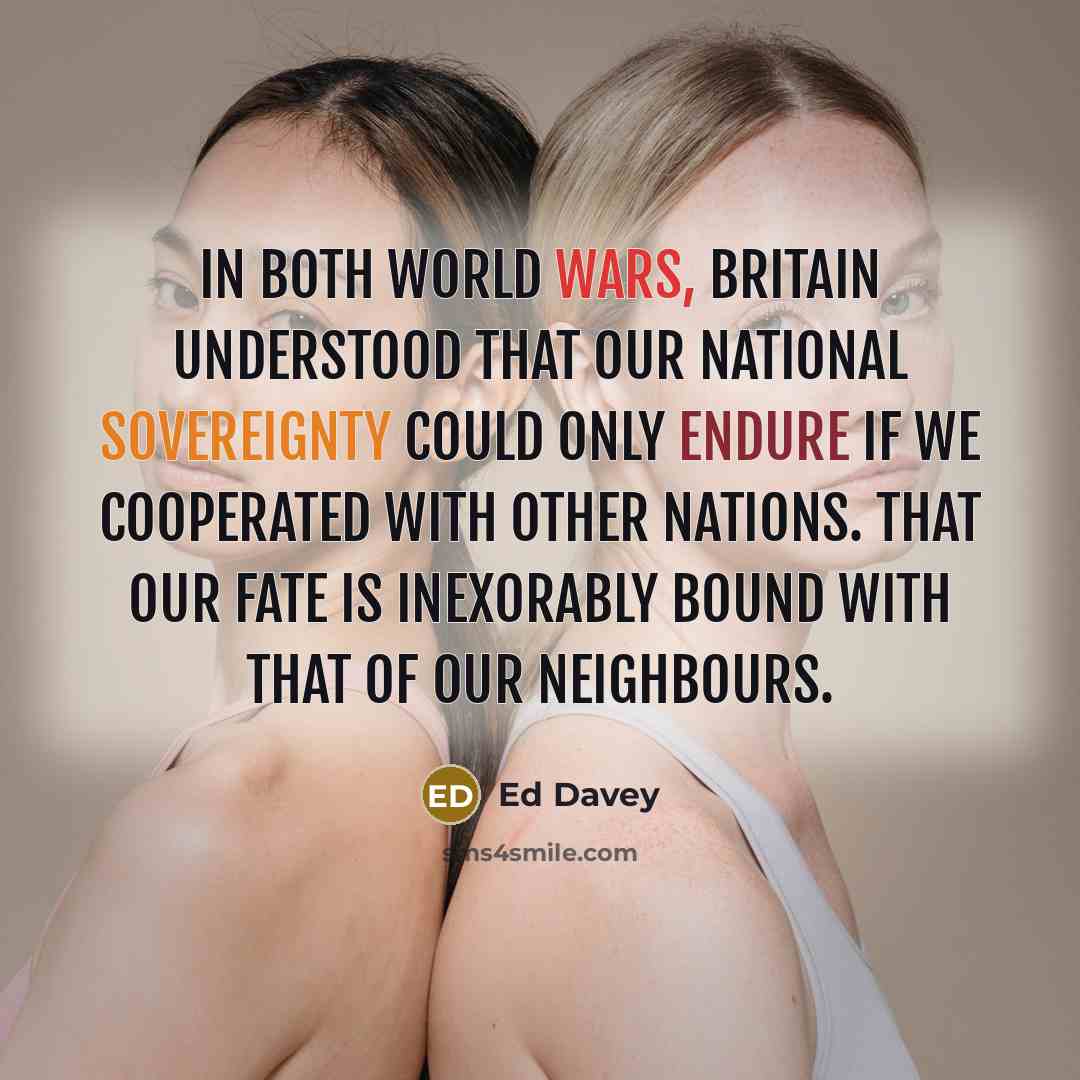 “In both world wars, Britain understood that our national sovereignty could only endure if we cooperated with other nations. That our fate is inexorably bound with that of our neighbours.” quote by Ed Davey