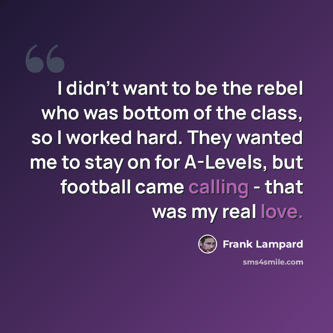 “I didn't want to be the rebel who was bottom of the class, so I worked hard. They wanted me to stay on for A-Levels, but football came calling - that was my real love.” quote by Frank Lampard