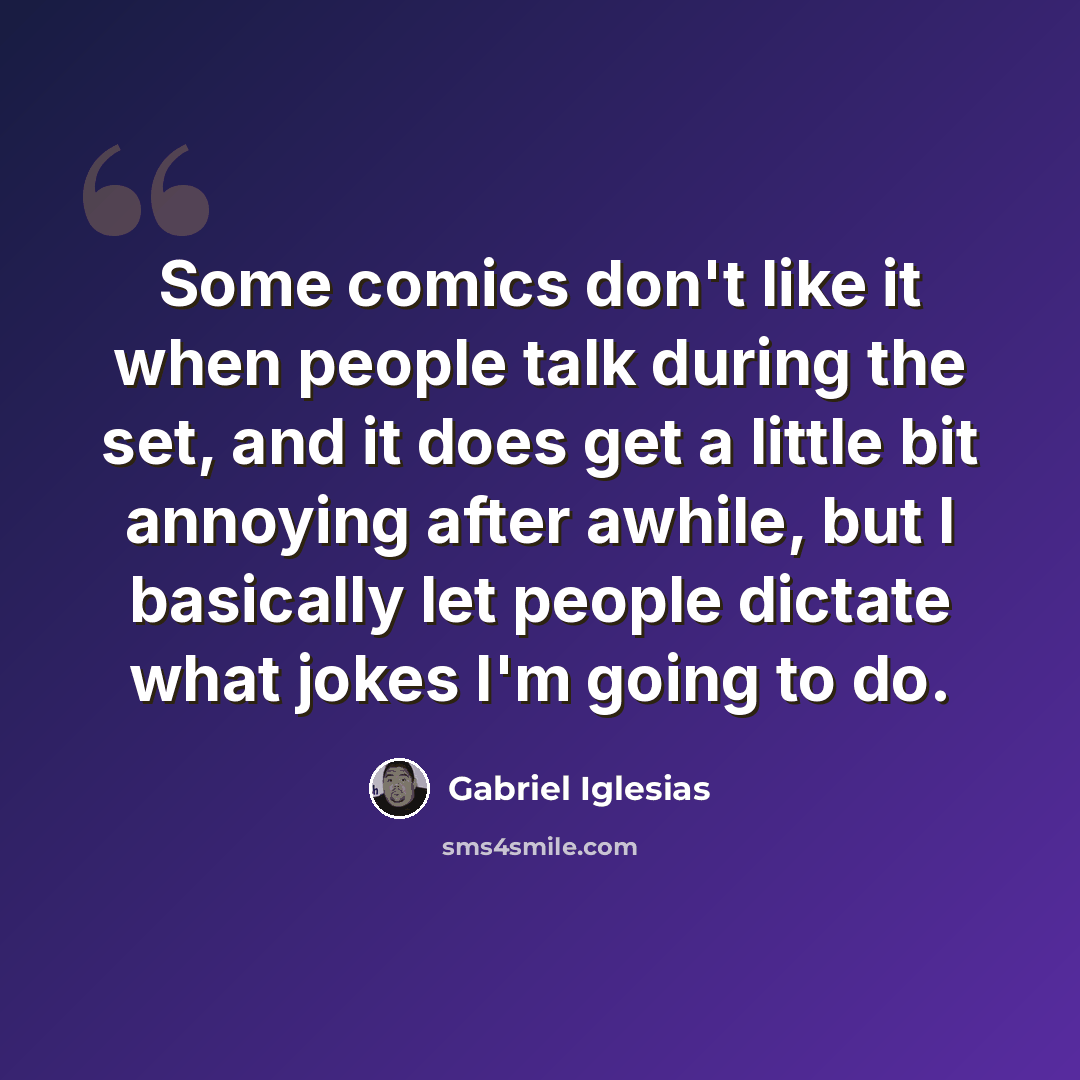 “Some comics don't like it when people talk during the set, and it does get a little bit annoying after awhile, but I basically let people dictate what jokes I'm going to do.” quote by Gabriel Iglesias